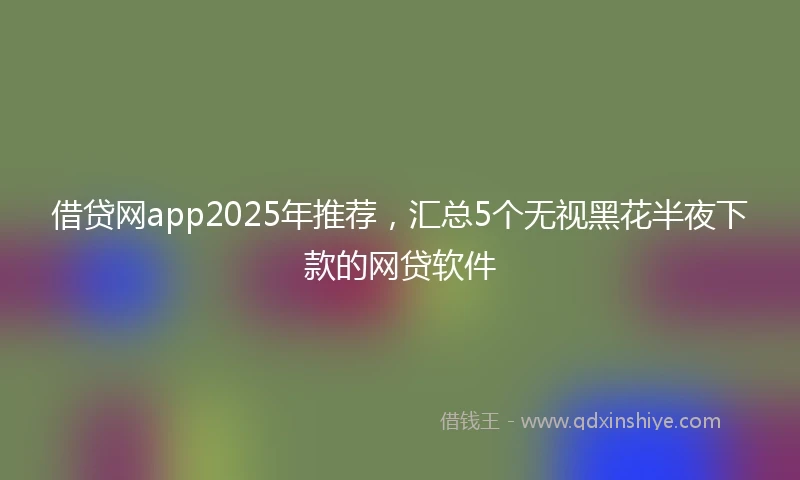 借贷网app2025年推荐，汇总5个无视黑花半夜下款的网贷软件