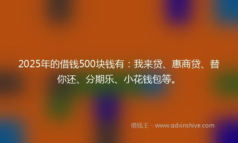 2025年的借钱500块钱有：我来贷、惠商贷、替你还、分期乐、小花钱包等。