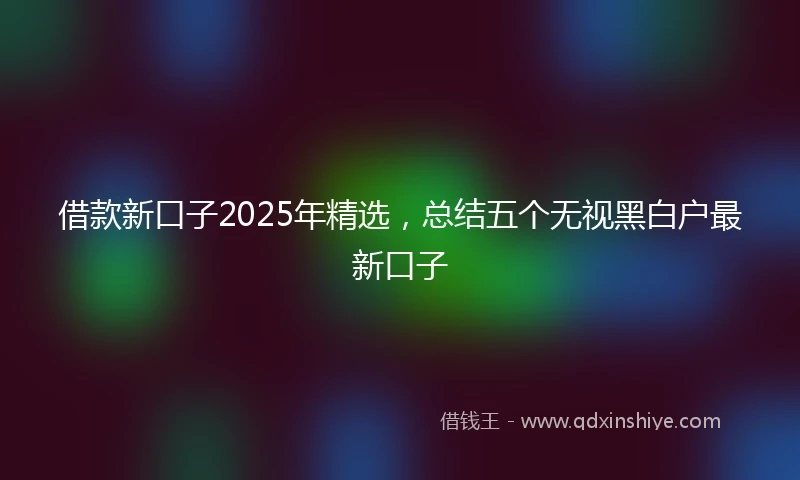 借款新口子2025年精选，总结五个无视黑白户最新口子
