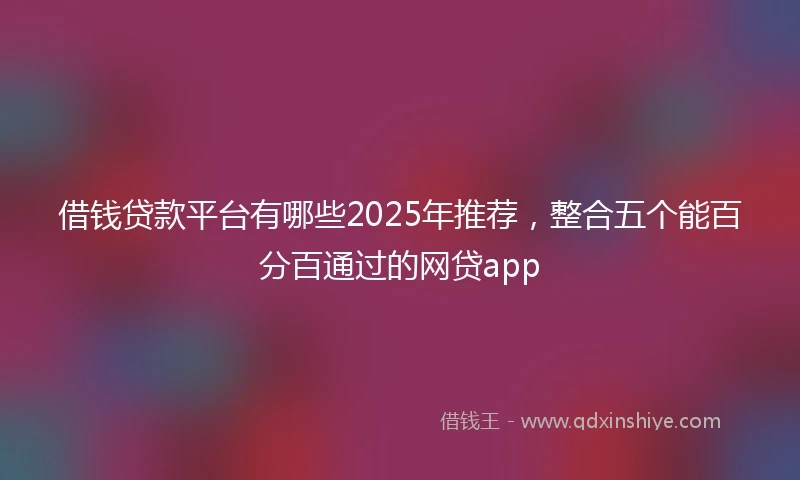 借钱贷款平台有哪些2025年推荐，整合五个能百分百通过的网贷app