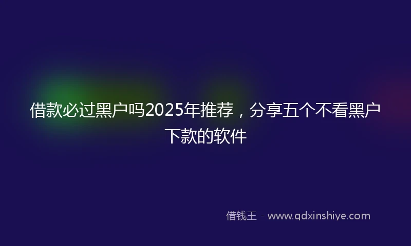 借款必过黑户吗2025年推荐，分享五个不看黑户下款的软件