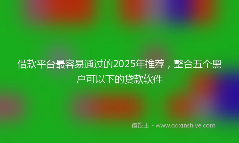借款平台最容易通过的2025年推荐，整合五个黑户可以下的贷款软件