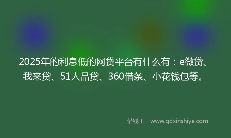 2025年的利息低的网贷平台有什么有：e微贷、我来贷、51人品贷、360借条、小花钱包等。