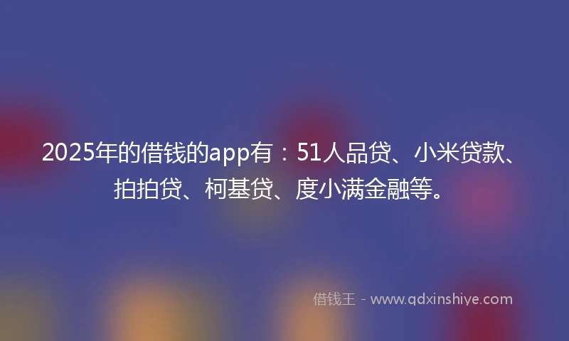 2025年的借钱的app有：51人品贷、小米贷款、拍拍贷、柯基贷、度小满金融等。