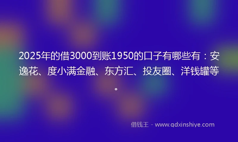2025年的借3000到账1950的口子有哪些有：安逸花、度小满金融、东方汇、投友圈、洋钱罐等。