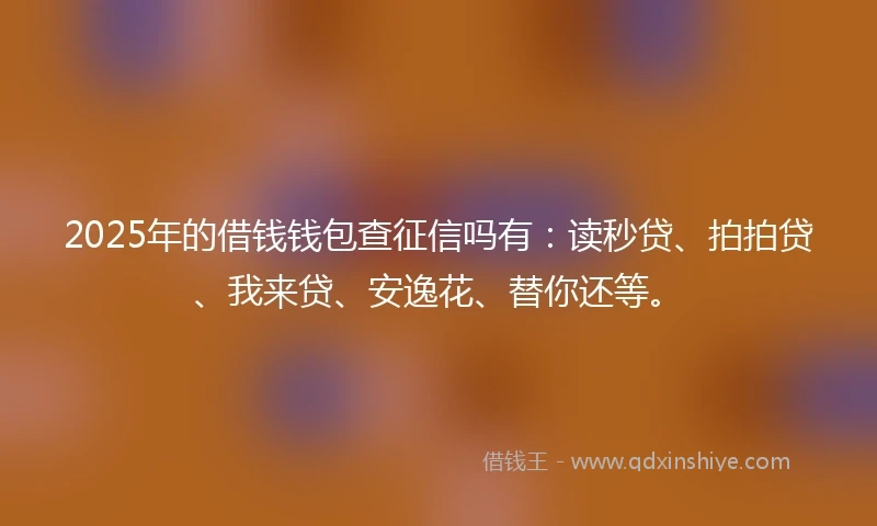 2025年的借钱钱包查征信吗有：读秒贷、拍拍贷、我来贷、安逸花、替你还等。
