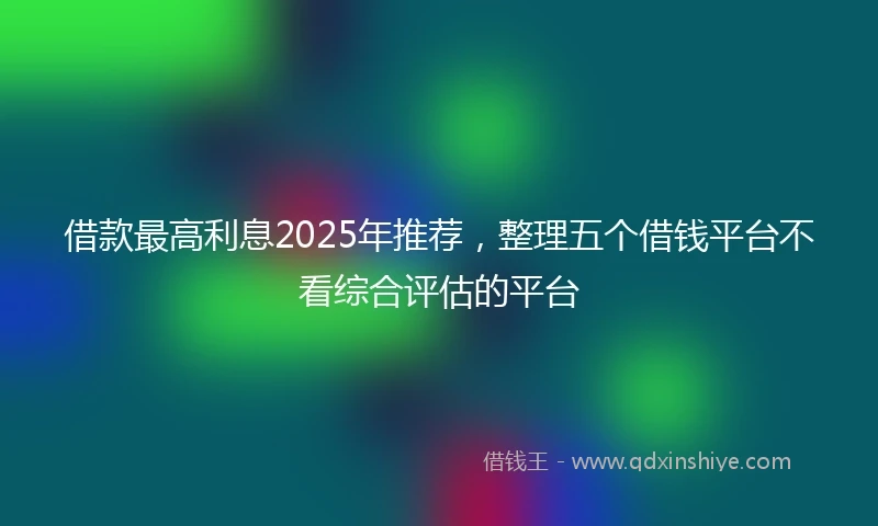借款最高利息2025年推荐，整理五个借钱平台不看综合评估的平台