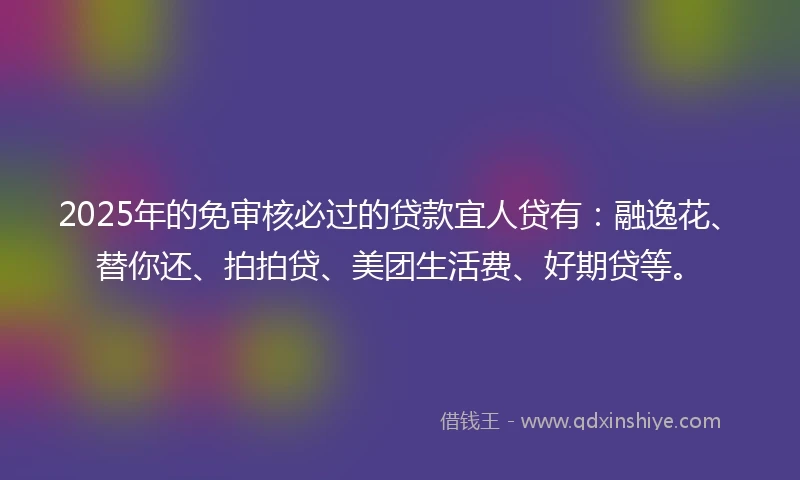 2025年的免审核必过的贷款宜人贷有：融逸花、替你还、拍拍贷、美团生活费、好期贷等。