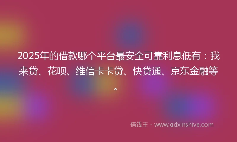 2025年的借款哪个平台最安全可靠利息低有：我来贷、花呗、维信卡卡贷、快贷通、京东金融等。
