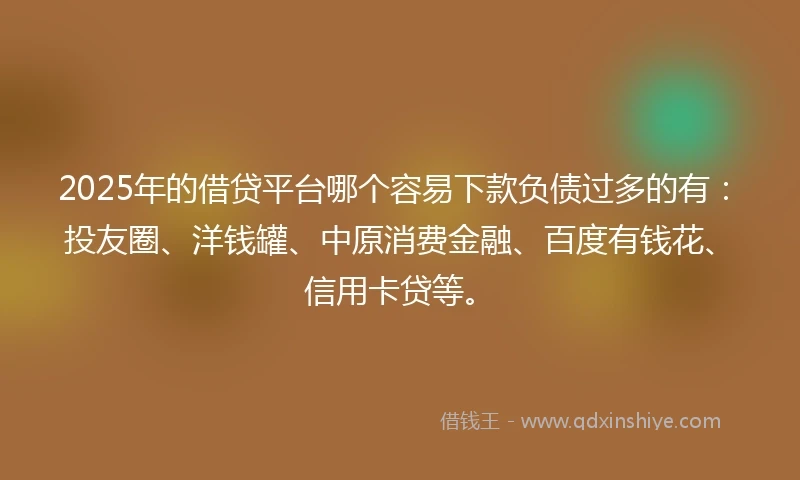 2025年的借贷平台哪个容易下款负债过多的有：投友圈、洋钱罐、中原消费金融、百度有钱花、信用卡贷等。