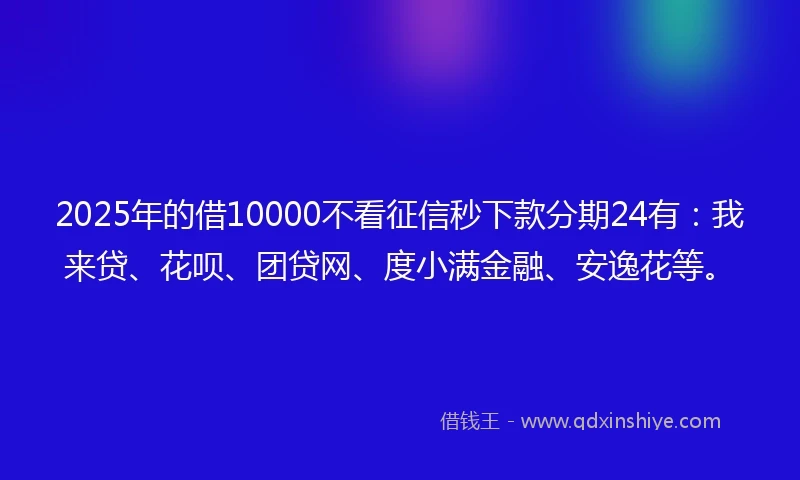 2025年的借10000不看征信秒下款分期24有：我来贷、花呗、团贷网、度小满金融、安逸花等。