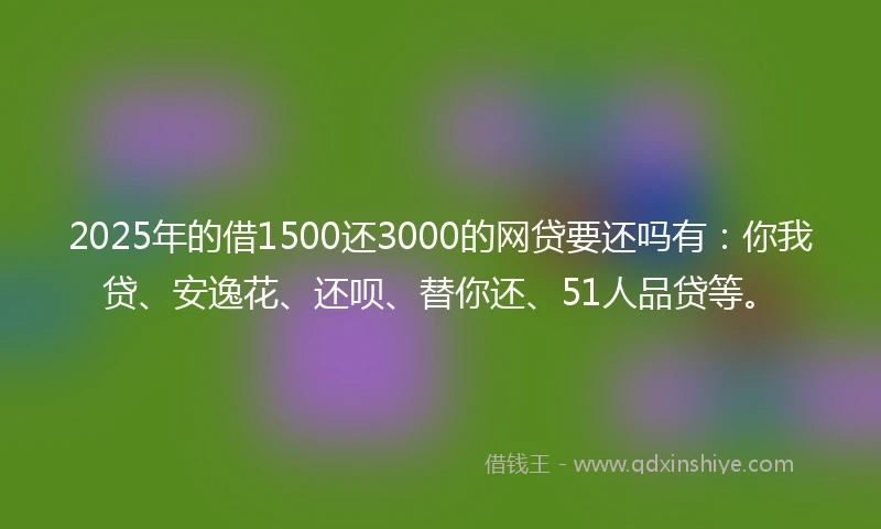 2025年的借1500还3000的网贷要还吗有：你我贷、安逸花、还呗、替你还、51人品贷等。