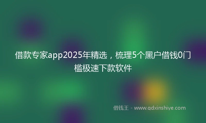 借款专家app2025年精选，梳理5个黑户借钱0门槛极速下款软件