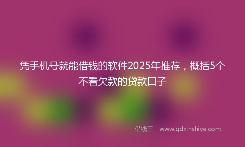 凭手机号就能借钱的软件2025年推荐，概括5个不看欠款的贷款口子