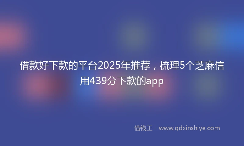 借款好下款的平台2025年推荐，梳理5个芝麻信用439分下款的app