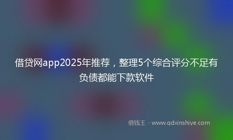 借贷网app2025年推荐，整理5个综合评分不足有负债都能下款软件