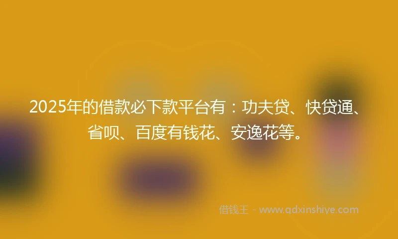 2025年的借款必下款平台有：功夫贷、快贷通、省呗、百度有钱花、安逸花等。