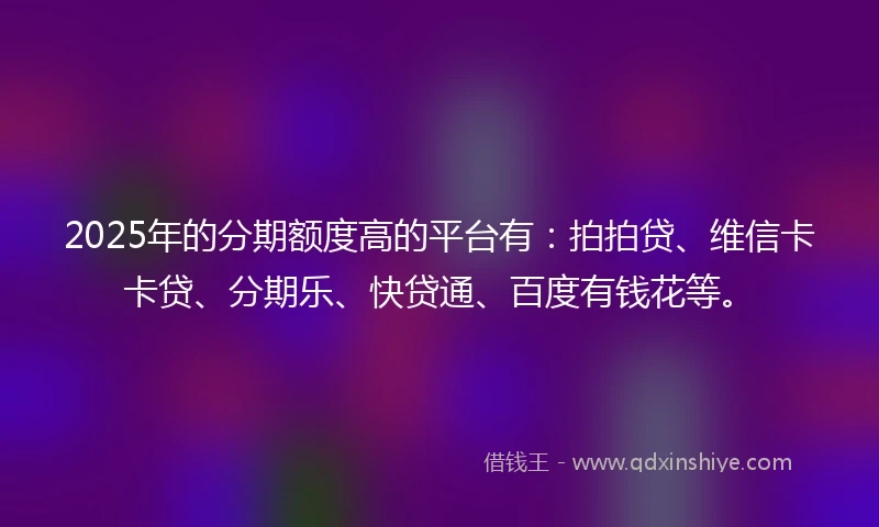 2025年的分期额度高的平台有：拍拍贷、维信卡卡贷、分期乐、快贷通、百度有钱花等。