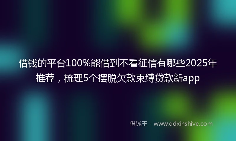 借钱的平台100%能借到不看征信有哪些2025年推荐，梳理5个摆脱欠款束缚贷款新app