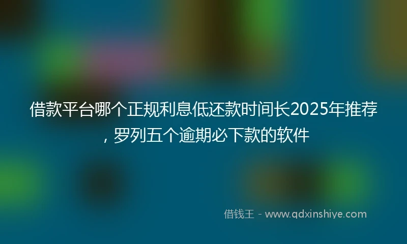 借款平台哪个正规利息低还款时间长2025年推荐，罗列五个逾期必下款的软件