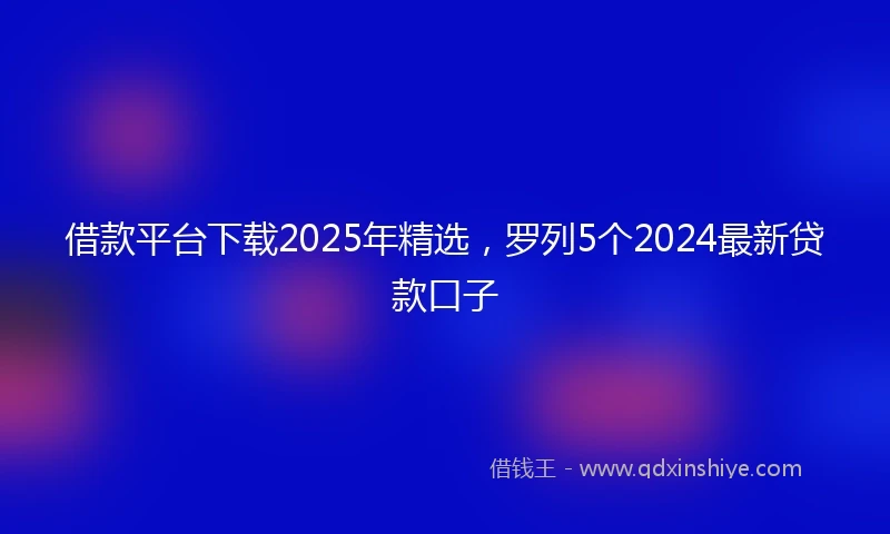 借款平台下载2025年精选，罗列5个2024最新贷款口子