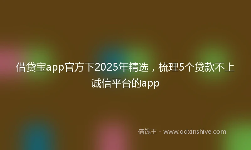 借贷宝app官方下2025年精选，梳理5个贷款不上诚信平台的app