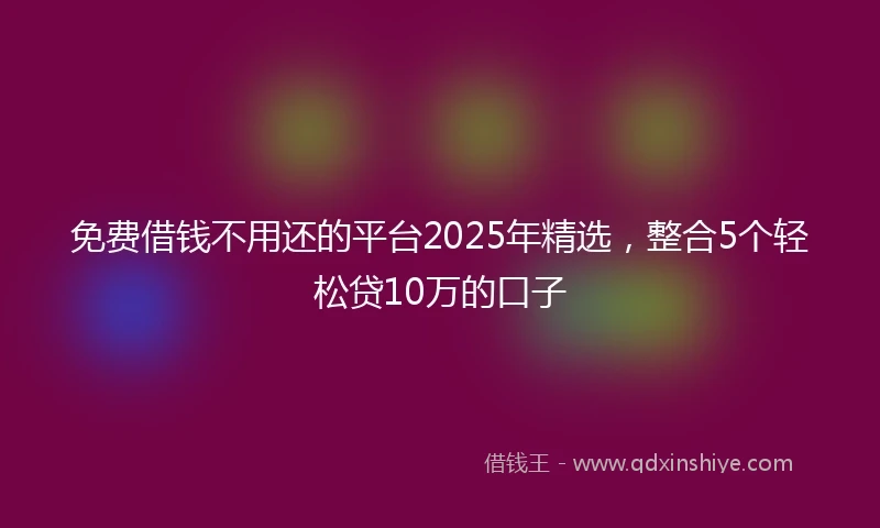 免费借钱不用还的平台2025年精选，整合5个轻松贷10万的口子