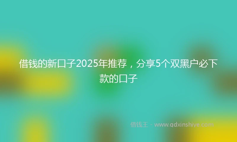 借钱的新口子2025年推荐，分享5个双黑户必下款的口子