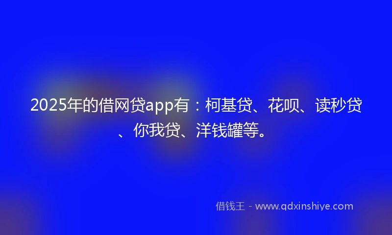 2025年的借网贷app有：柯基贷、花呗、读秒贷、你我贷、洋钱罐等。