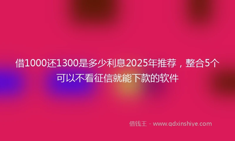 借1000还1300是多少利息2025年推荐，整合5个可以不看征信就能下款的软件
