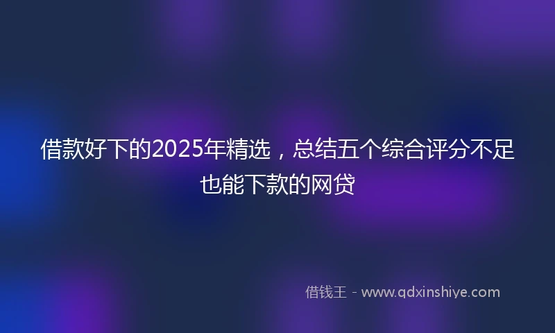 借款好下的2025年精选,总结五个综合评分不足也能下款的网贷