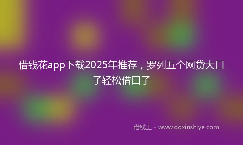 借钱花app下载2025年推荐，罗列五个网贷大口子轻松借口子