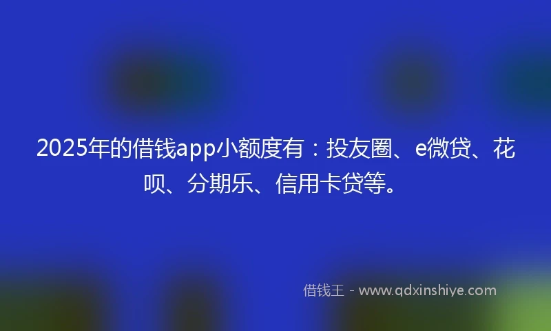 2025年的借钱app小额度有：投友圈、e微贷、花呗、分期乐、信用卡贷等。