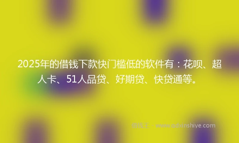 2025年的借钱下款快门槛低的软件有：花呗、超人卡、51人品贷、好期贷、快贷通等。