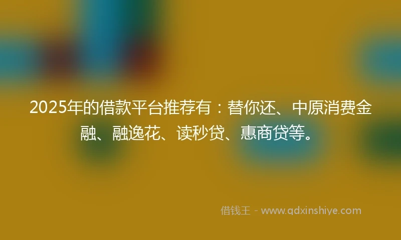 2025年的借款平台推荐有：替你还、中原消费金融、融逸花、读秒贷、惠商贷等。
