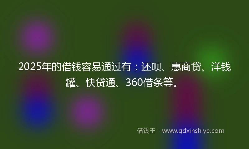 2025年的借钱容易通过有：还呗、惠商贷、洋钱罐、快贷通、360借条等。