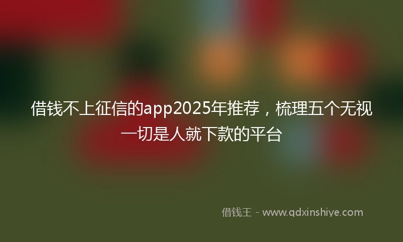 借钱不上征信的app2025年推荐，梳理五个无视一切是人就下款的平台