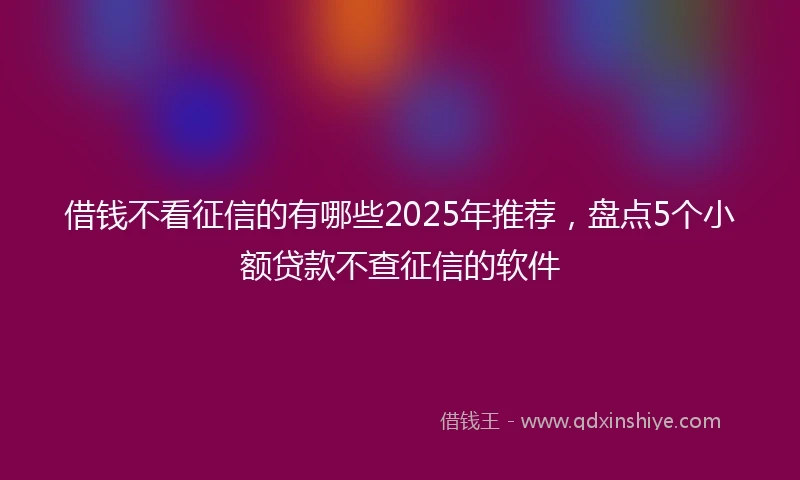 借钱不看征信的有哪些2025年推荐，盘点5个小额贷款不查征信的软件