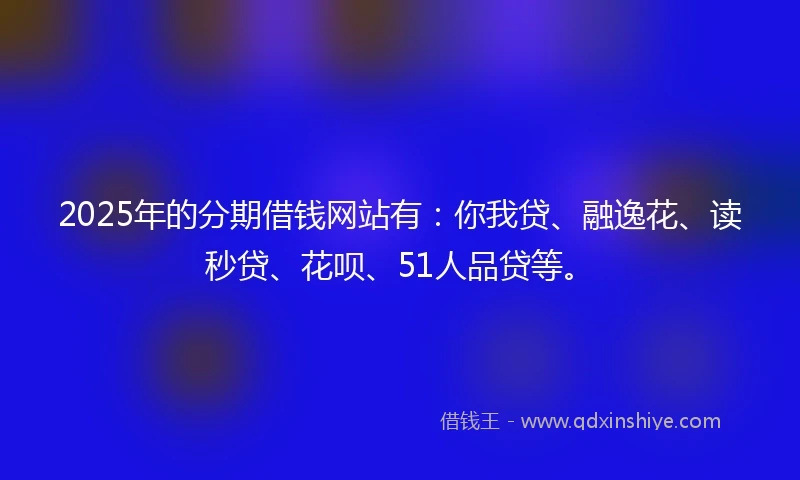 2025年的分期借钱网站有：你我贷、融逸花、读秒贷、花呗、51人品贷等。
