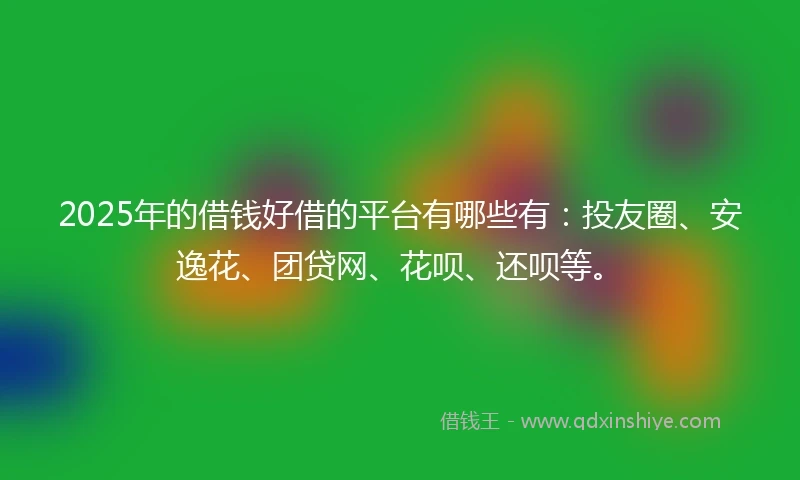 2025年的借钱好借的平台有哪些有：投友圈、安逸花、团贷网、花呗、还呗等。