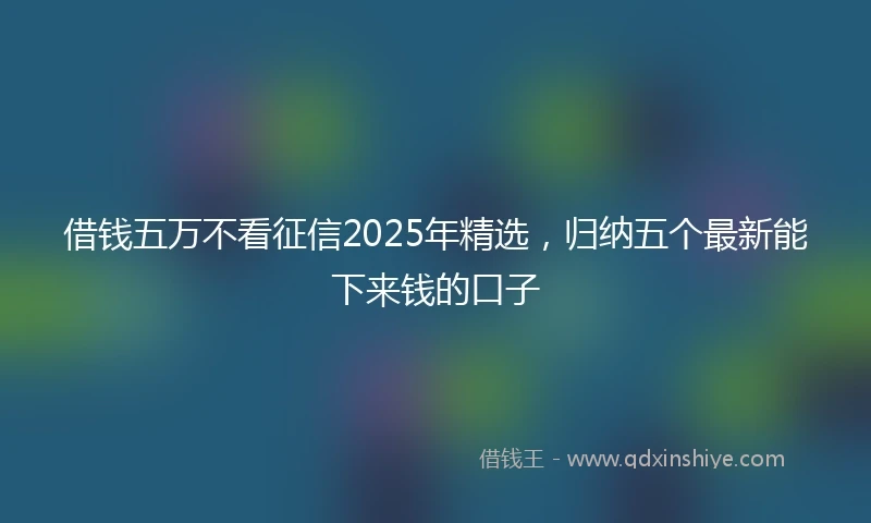 借钱五万不看征信2025年精选，归纳五个最新能下来钱的口子