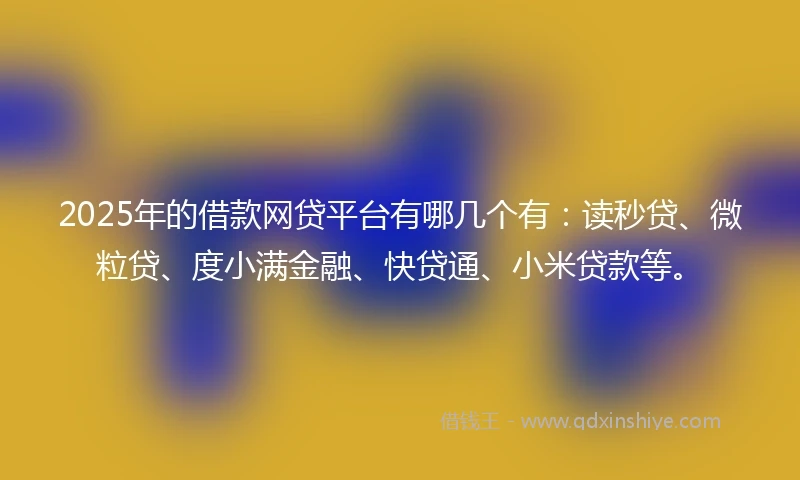 2025年的借款网贷平台有哪几个有：读秒贷、微粒贷、度小满金融、快贷通、小米贷款等。