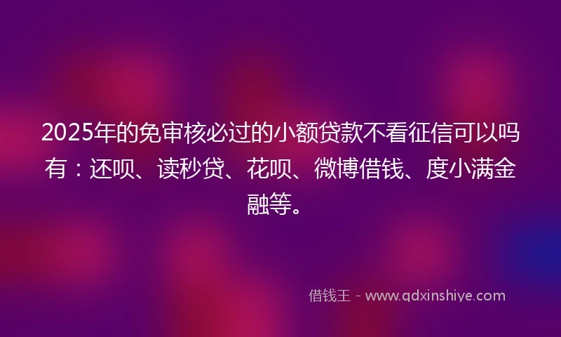 2025年的免审核必过的小额贷款不看征信可以吗有：还呗、读秒贷、花呗、微博借钱、度小满金融等。