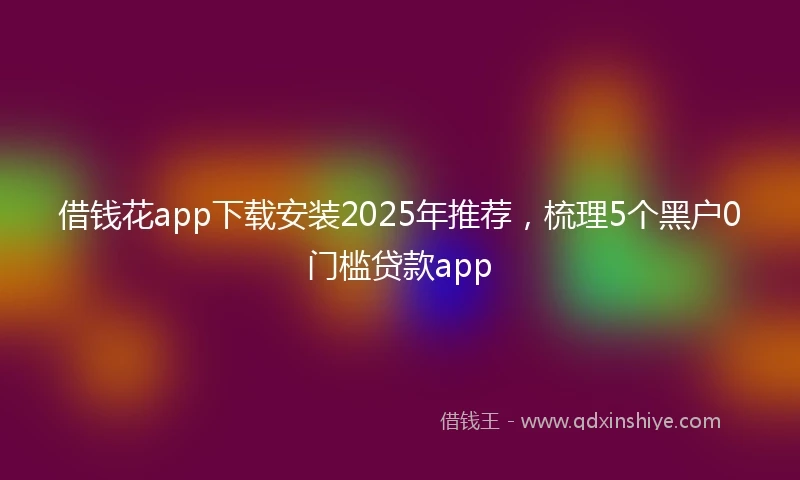 借钱花app下载安装2025年推荐，梳理5个黑户0门槛贷款app