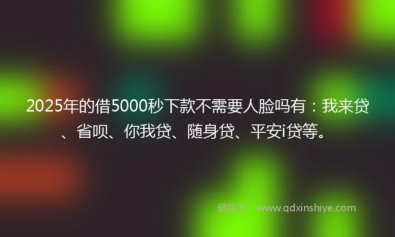2025年的借5000秒下款不需要人脸吗有：我来贷、省呗、你我贷、随身贷、平安i贷等。