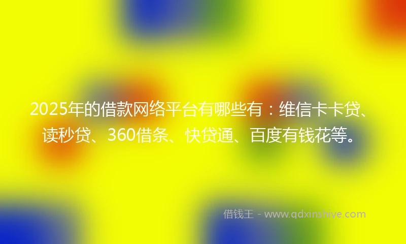 2025年的借款网络平台有哪些有：维信卡卡贷、读秒贷、360借条、快贷通、百度有钱花等。