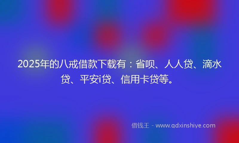 2025年的八戒借款下载有：省呗、人人贷、滴水贷、平安i贷、信用卡贷等。