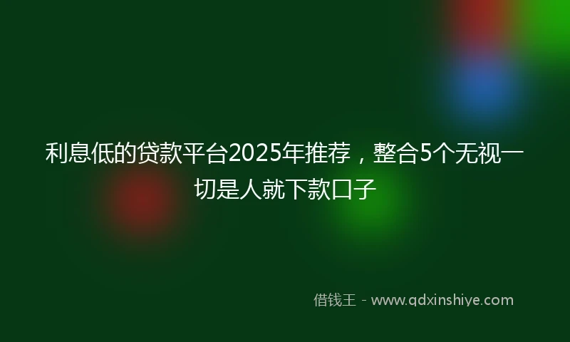 利息低的贷款平台2025年推荐，整合5个无视一切是人就下款口子