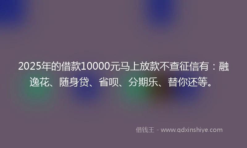 2025年的借款10000元马上放款不查征信有：融逸花、随身贷、省呗、分期乐、替你还等。