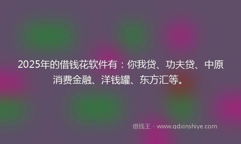 2025年的借钱花软件有：你我贷、功夫贷、中原消费金融、洋钱罐、东方汇等。
